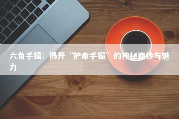 六角手镯：揭开“护命手镯”的神秘面纱与魅力