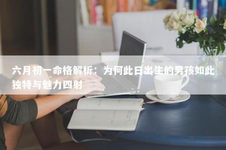 六月初一命格解析:为何此日出生的男孩如此独特与魅力四射