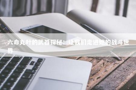 六命丸叶的武器探秘:让我们走进她的战斗世界