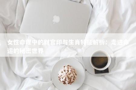 女性命理中的财官印与生肖特征解析：走进命运的秘密世界