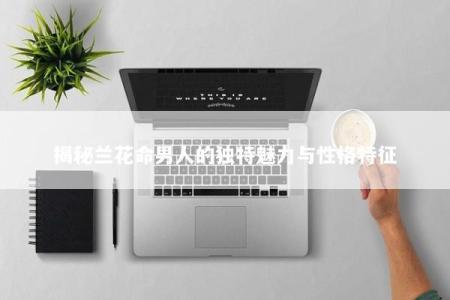 揭秘兰花命男人的独特魅力与性格特征