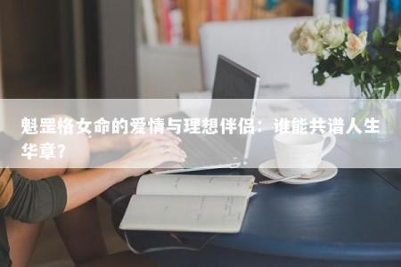 魁罡格女命的爱情与理想伴侣:谁能共谱人生华章?
